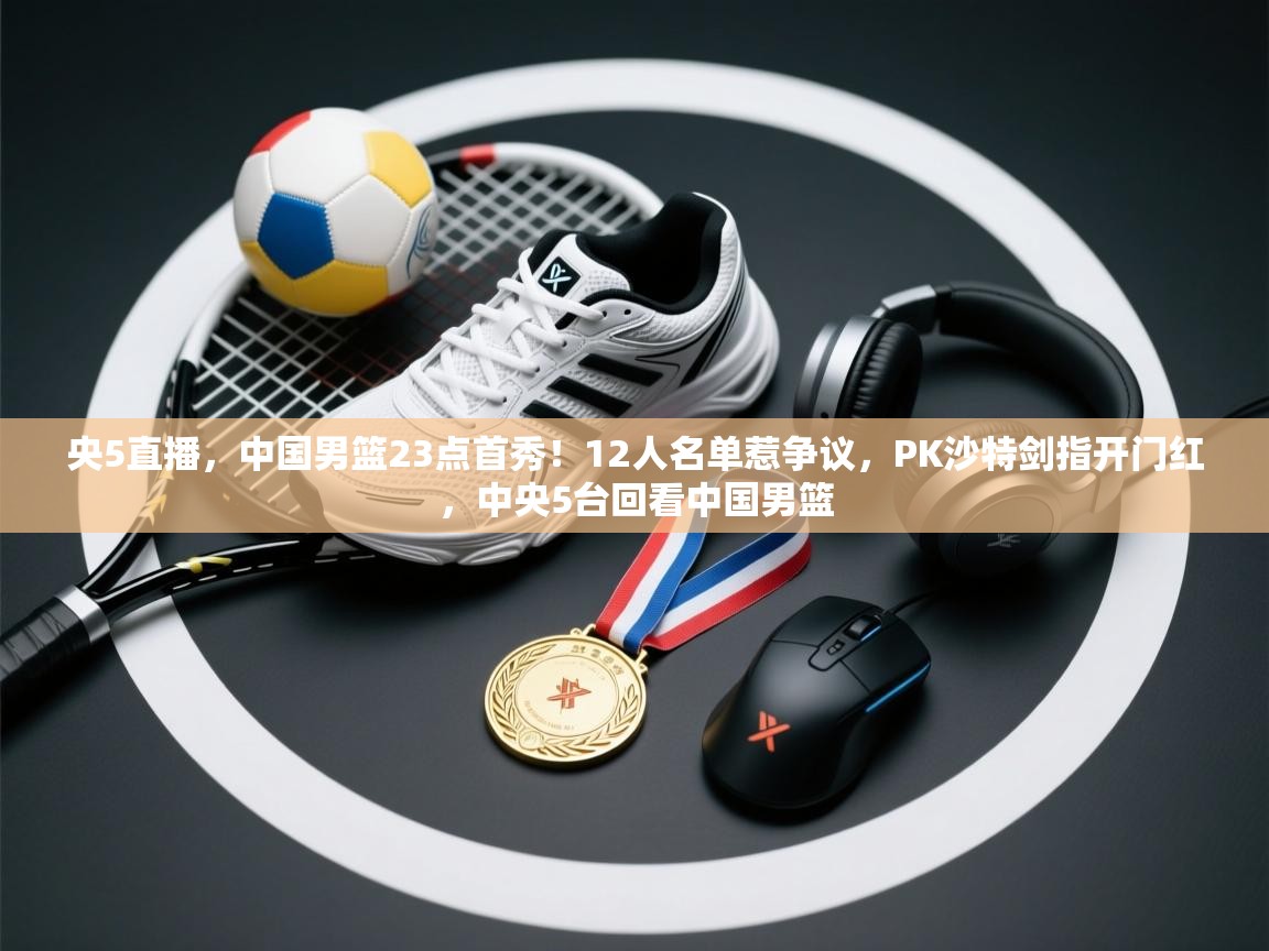 央5直播,中国男篮23点首秀!12人名单惹争议,PK沙特剑指开门红,中央5台回看中国男篮 第1张