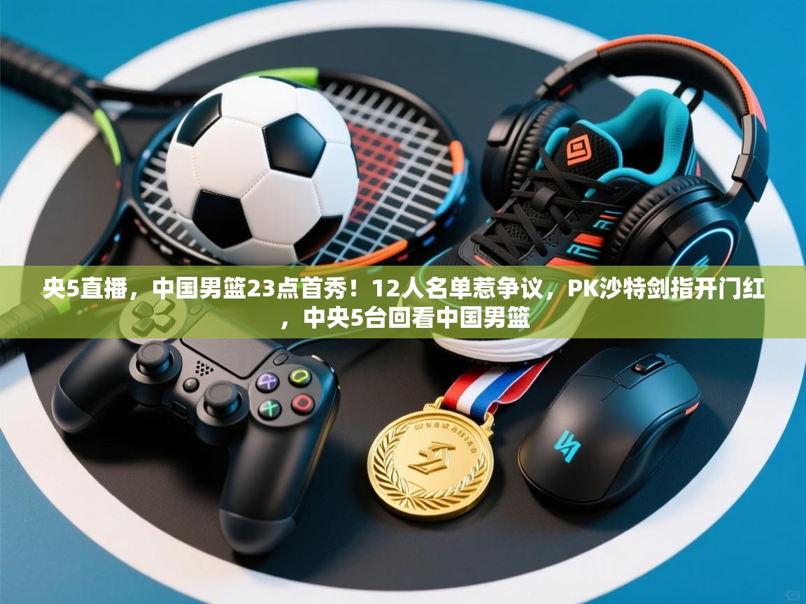 央5直播,中国男篮23点首秀!12人名单惹争议,PK沙特剑指开门红,中央5台回看中国男篮 第2张