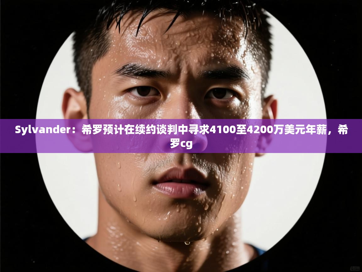 Sylvander：希罗预计在续约谈判中寻求4100至4200万美元年薪，希罗cg  第1张