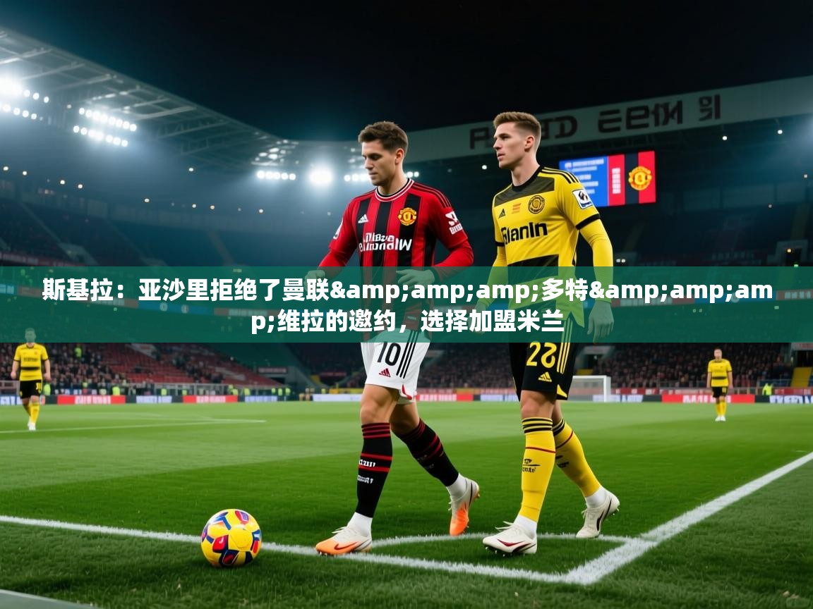 斯基拉：亚沙里拒绝了曼联&amp;多特&amp;维拉的邀约，选择加盟米兰  第1张
