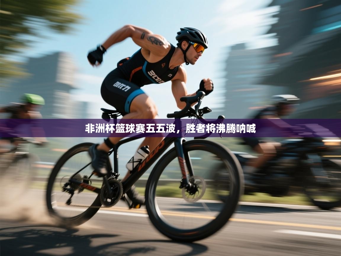 非洲杯篮球赛五五波,胜者将沸腾呐喊 第1张